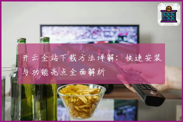 开云全站下载方法详解：快速安装与功能亮点全面解析