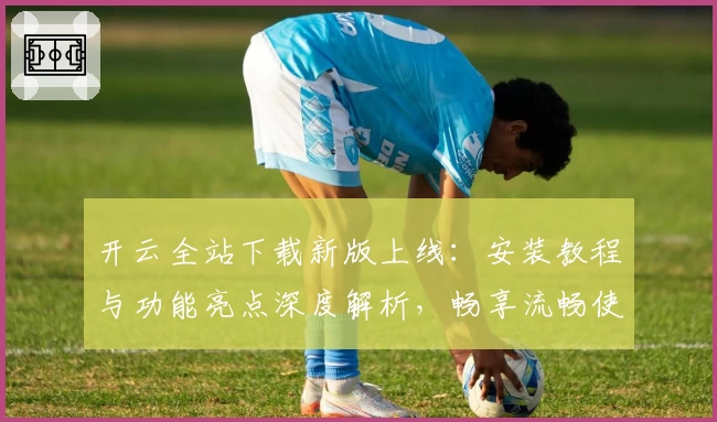 开云全站下载新版上线：安装教程与功能亮点深度解析，畅享流畅使用体验