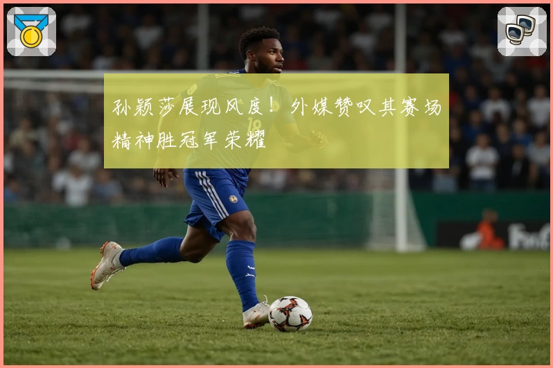 孙颖莎展现风度！外媒赞叹其赛场精神胜冠军荣耀