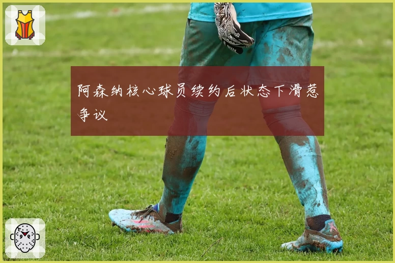 阿森纳核心球员续约后状态下滑惹争议