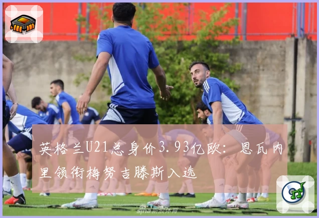 英格兰U21总身价3.93亿欧：恩瓦内里领衔梅努吉滕斯入选