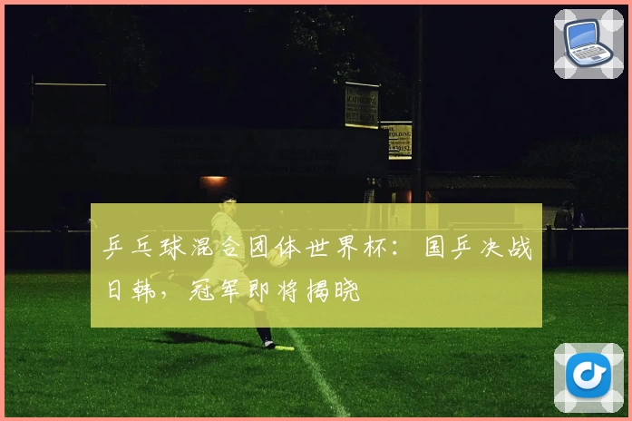 乒乓球混合团体世界杯：国乒决战日韩，冠军即将揭晓