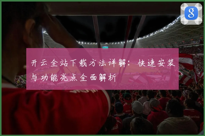 开云全站下载方法详解：快速安装与功能亮点全面解析