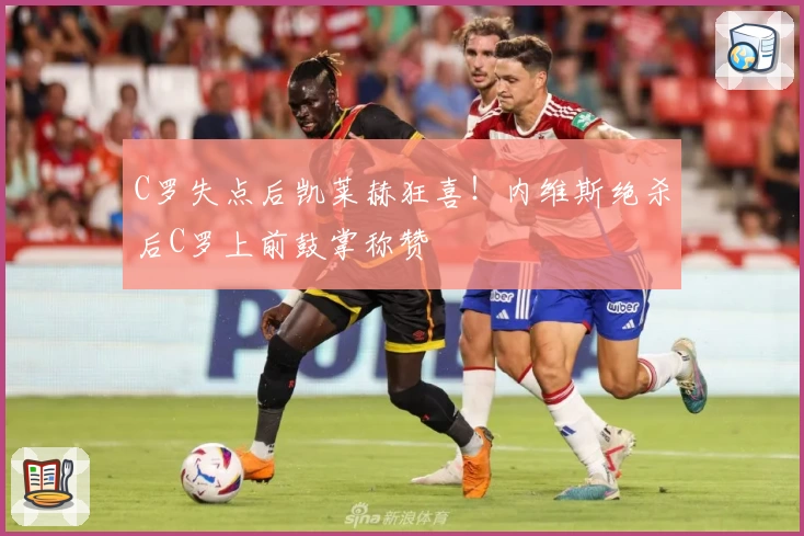 C罗失点后凯莱赫狂喜！内维斯绝杀后C罗上前鼓掌称赞