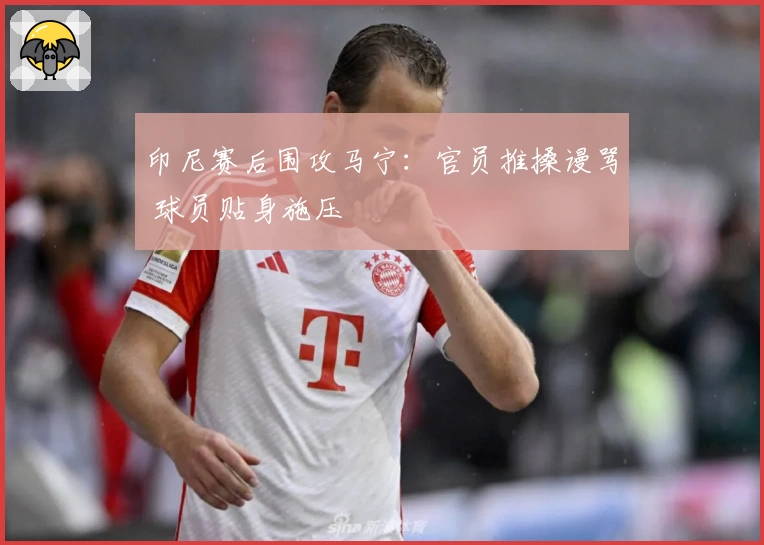 印尼赛后围攻马宁：官员推搡谩骂 球员贴身施压