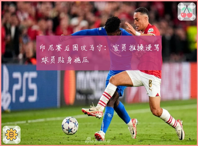 印尼赛后围攻马宁:官员推搡谩骂 球员贴身施压