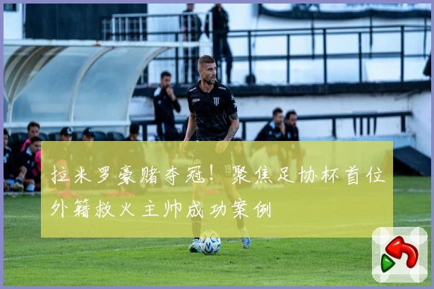 拉米罗豪赌夺冠！聚焦足协杯首位外籍救火主帅成功案例
