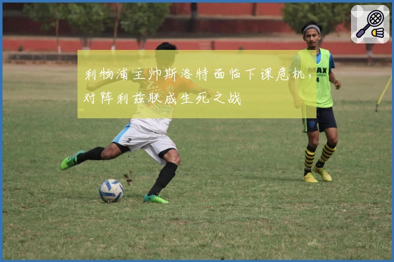 利物浦主帅斯洛特面临下课危机，对阵利兹联成生死之战