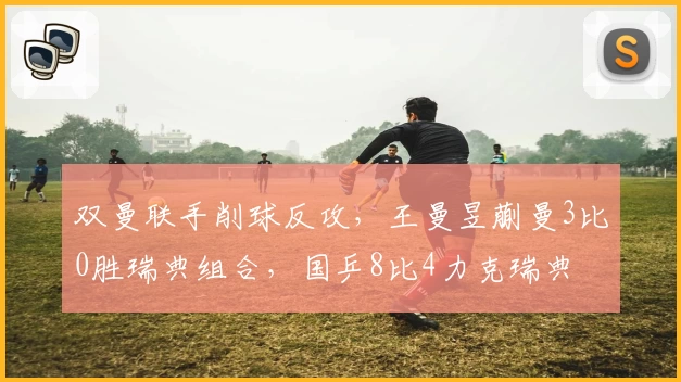 双曼联手削球反攻，王曼昱蒯曼3比0胜瑞典组合，国乒8比4力克瑞典