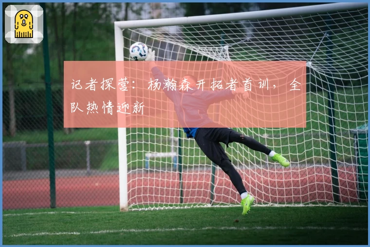 记者探营：杨瀚森开拓者首训，全队热情迎新