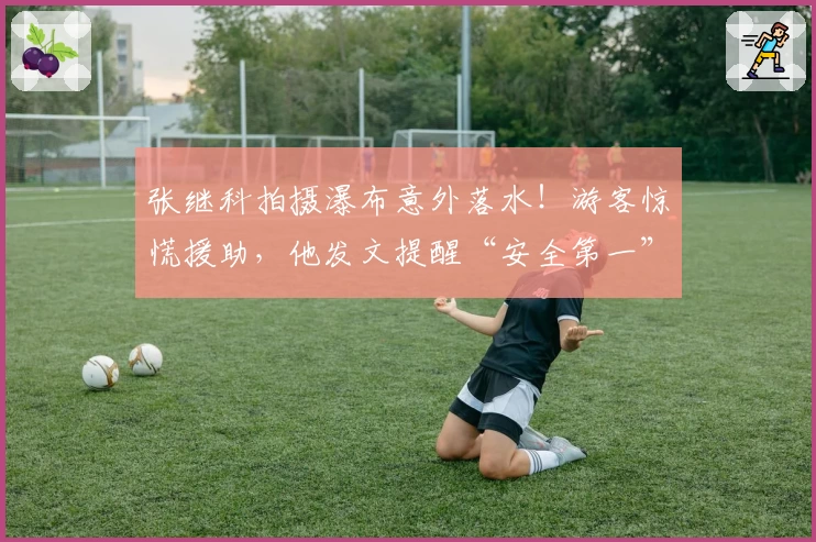 张继科拍摄瀑布意外落水！游客惊慌援助，他发文提醒“安全第一”