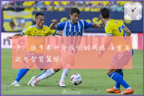 卢：快节奏并非我们的风格 注重高效与智慧篮球