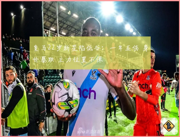 皇马22岁新星陷低谷:一年五伤 身价暴跌 主力位置不保